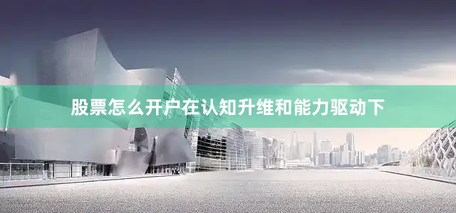 股票怎么开户在认知升维和能力驱动下
