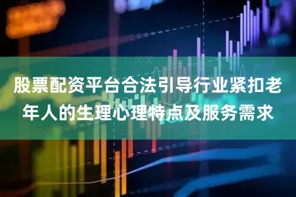 股票配资平台合法引导行业紧扣老年人的生理心理特点及服务需求