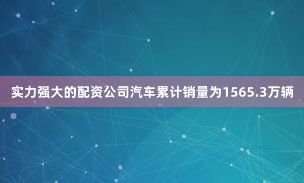 实力强大的配资公司汽车累计销量为1565.3万辆