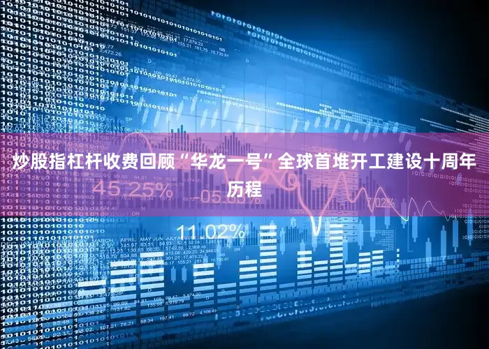 炒股指杠杆收费回顾“华龙一号”全球首堆开工建设十周年历程