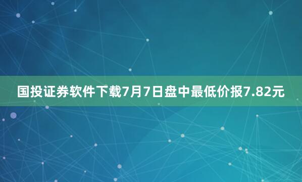国投证券软件下载7月7日盘中最低价报7.82元