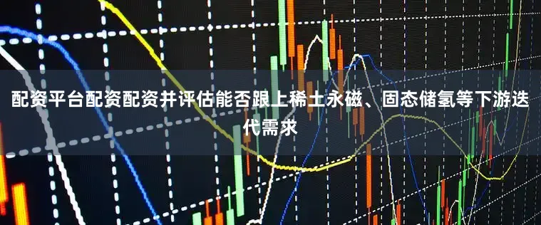 配资平台配资配资并评估能否跟上稀土永磁、固态储氢等下游迭代需求
