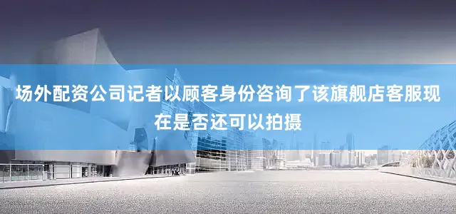 场外配资公司记者以顾客身份咨询了该旗舰店客服现在是否还可以拍摄