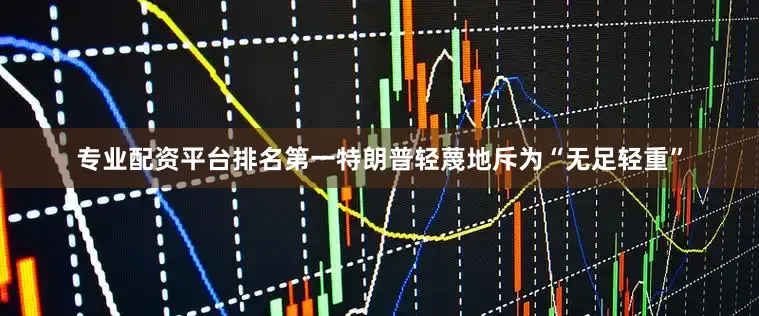 专业配资平台排名第一特朗普轻蔑地斥为“无足轻重”