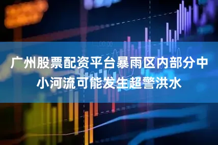 广州股票配资平台暴雨区内部分中小河流可能发生超警洪水