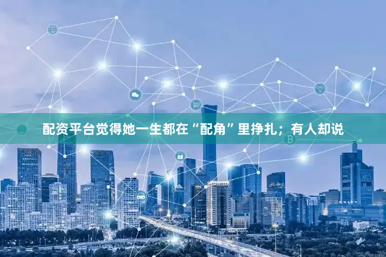 配资平台觉得她一生都在“配角”里挣扎；有人却说