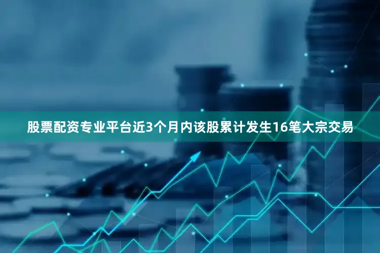 股票配资专业平台近3个月内该股累计发生16笔大宗交易