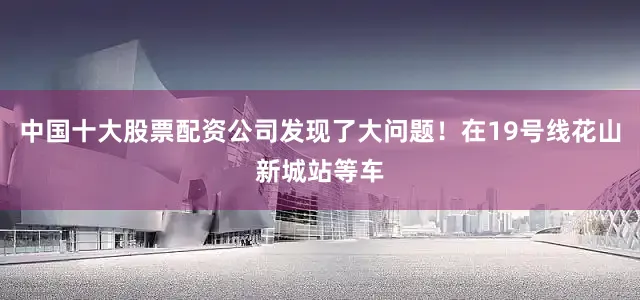 中国十大股票配资公司发现了大问题！在19号线花山新城站等车