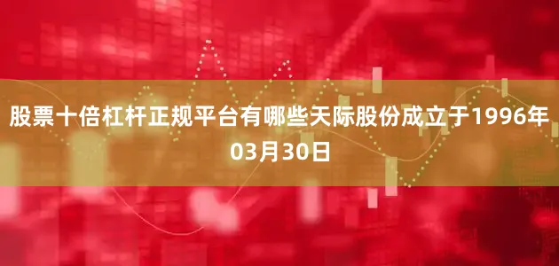 股票十倍杠杆正规平台有哪些天际股份成立于1996年03月30日