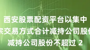 西安股票配资平台以集中竞价或大宗交易方式合计减持公司股份不超过 2